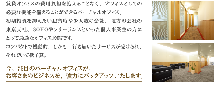 賃貸オフィスの費用負担を抱えることなく、オフィスとしての必要な機能を備えることができるバーチャルオフィス。初期投資を抑えたい起業時や少人数の会社、地方の会社の東京支社、SOHOやフリーランスといった個人事業主の方にとって最適なオフィス形態です。コンパクトで機動的、しかも、行き届いたサービスが受けられ、それでいて低予算。今、注目のバーチャルオフィスが、お客さまのビジネスを、強力にバックアップいたします。