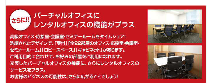 さらに!! バーチャルオフィスにレンタルオフィスの機能がプラス 高級オフィス・応接室・会議室・セミナールームをタイムシェア！洗練されたデザインで、「受付」「全22部屋のオフィス・応接室・会議室・セミナールーム」「ロビースペース」「キャビネット」があります。ご利用目的に合わせて、お好みの部屋をご利用になれます。充実したバーチャルオフィスの機能に、さらにレンタルオフィスのサービスをプラス。お客様のビジネスの可能性は、さらに広がることでしょう！