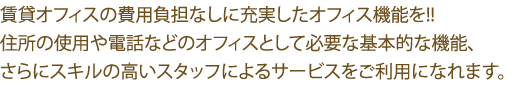 賃貸オフィスの費用負担なしに充実したオフィス機能を!!住所の使用や電話などのオフィスとして必要な基本的な機能、さらにスキルの高いスタッフによるサービスをご利用になれます。